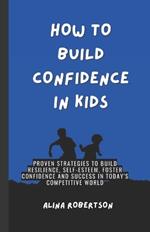 How to Build Confidence in Kids: Proven Strategies to Build Resilience, Self-Esteem, Foster Confidence and Success in Today's Competitive World
