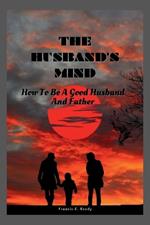 The Husband's Mind: How To Be A Good Husband And Father