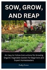 Sow, Grow, And Reap: An Easy to Follow Instructions for Growing Organic Vegetable Garden for Beginners and Expert Homesteader