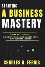 Starting a Business Mastery: A Step by Step Guide on How to Build and Manage Your Own Business Success