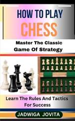 How to Play Chess: Master The Classic Game Of Strategy: Learn The Rules And Tactics For Success