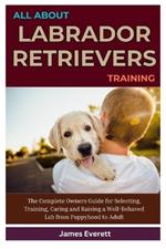 All About Labrador Retrievers Training: The Complete Owners Guide for Selecting, Training, Caring and Raising a Well-Behaved Lab from Puppyhood to Adult