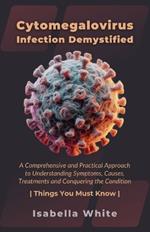 Cytomegalovirus Infection Demystified: A Comprehensive and Practical Approach to Understanding Symptoms, Causes, Treatments and Conquering the Condition Things You Must Know