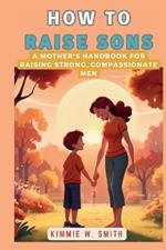 How to Raise Sons: A Mother's Handbook for Raising Strong, Compassionate Men: A Comprehensive Guide to Understanding and Nurturing Boys' Growth and Development