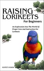 Raising Lorikeets for Beginners: An Exploration Into The World Of Proper Care And Instruction For Lorikeets