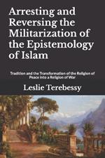 Arresting and Reversing the Militarization of the Epistemology of Islam: Tradition and the Transformation of the Religion of Peace into a Religion of War