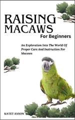 Raising Macaws for Beginners: An Exploration Into The World Of Proper Care And Instruction For MACAWS