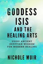 Goddess Isis and the Healing Arts: Using Ancient Egyptian Wisdom for Modern Healing