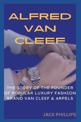 Alfred Van Cleef: The Story of the Founder of the Popular Luxury Fashion Brand Van Cleef & Arpels - Jack Phillips - cover