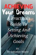 Achieving Your Dreams: A Practical Guides To Setting And Achieving Goals.
