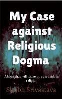 My case against Religious Dogma: Challenge your faith by reading this book!