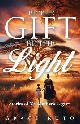 Be the Gift, Be the Light: Stories of My Mother's Legacy - Grace Kuto - cover