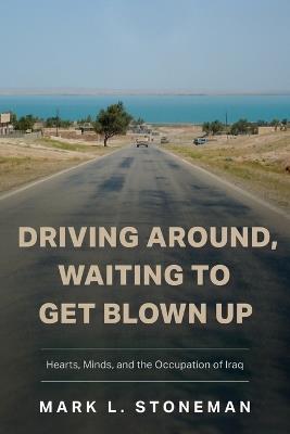 Driving Around, Waiting to Get Blown Up: Hearts, Minds, and the Occupation of Iraq - Mark L Stoneman - cover
