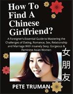 How To Find A Chinese Girlfriend? A Foreigner's Essential Guide to Mastering the Challenges of Dating, Romance, Sex, Relationship and Marriage With Insanely Sexy, Gorgeous & Feminine Asian Women