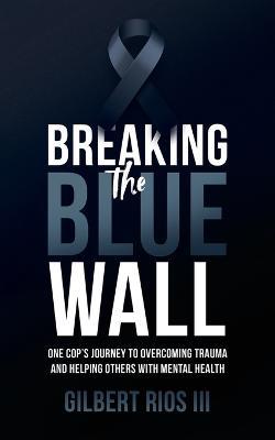 Breaking the Blue Wall: One Cops Journey to Overcoming Trauma and Helping Others with Mental Health - Gilbert Rios - cover