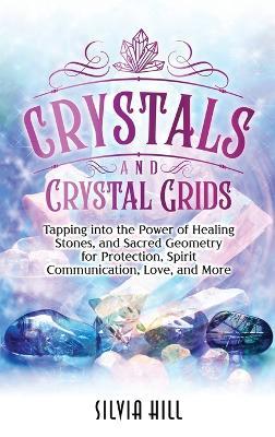 Crystals and Crystal Grids: Tapping into the Power of Healing Stones, and Sacred Geometry for Protection, Spirit Communication, Love, and More - Silvia Hill - cover