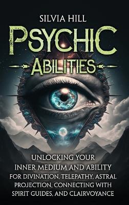 Psychic Abilities: Unlocking Your Inner Medium and Ability for Divination, Telepathy, Astral Projection, Connecting with Spirit Guides, and Clairvoyance - Silvia Hill - cover