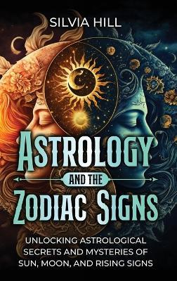 Astrology and the Zodiac Signs: Unlocking Astrological Secrets and Mysteries of Sun, Moon, and Rising Signs - Silvia Hill - cover