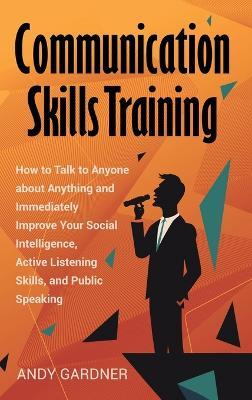 Communication Skills Training: How to Talk to Anyone about Anything and Immediately Improve Your Social Intelligence, Active Listening Skills, and Public Speaking - Andy Gardner - cover