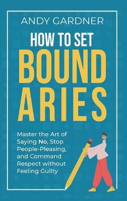 How to Set Boundaries: Master the Art of Saying No, Stop People Pleasing, and Command Respect without Feeling Guilty - Andy Gardner - cover