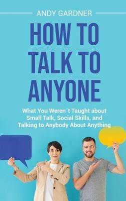 How to Talk to Anyone: What You Weren´t Taught about Small Talk, Social Skills, and Talking to Anybody About Anything - Andy Gardner - cover