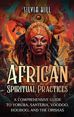 African Spiritual Practices: A Comprehensive Guide to Yoruba, Santeria, Voodoo, Hoodoo, and the Orishas - Silvia Hill - cover