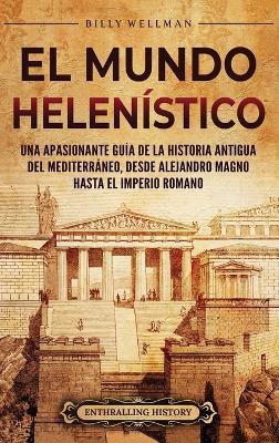 El Mundo Helenístico: Una Apasionante Guía de la Historia Antigua del Mediterráneo, desde Alejandro Magno hasta el Imperio Romano - Billy Wellman - cover