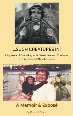 ...Such Creatures In! - Fifty Years of Cavorting with Characters and Creatures in International Showbusiness (hardback) - Bruce J Starin - cover