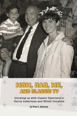 Mom, Dad, Me, and Classic TV - Growing Up with Classic Television's Harry Ackerman and Elinor Donahue - Peter K Ackerman - cover