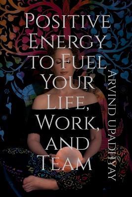 Positive Energy to Fuel Your Life, Work, and Team - Arvind Upadhyay - cover