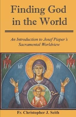 Finding God in the World: An Introduction to Josef Pieper's Sacramental Worldview - Christopher J Seith - cover