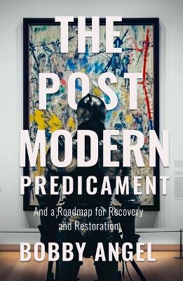 The Postmodern Predicament: And a Roadmap for Recovery and Restoration - Bobby Angel - cover