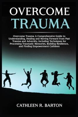 Overcome Trauma: A Comprehensive Guide to Understanding, Healing and Moving Forward from Past Trauma and Adversity, Including Techniques for Processing Traumatic Memories, Building Resilience, and Finding Empowerment - Cathleen R Barton - cover