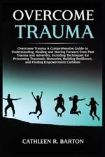 Overcome Trauma: A Comprehensive Guide to Understanding, Healing and Moving Forward from Past Trauma and Adversity, Including Techniques for Processing Traumatic Memories, Building Resilience, and Finding Empowerment