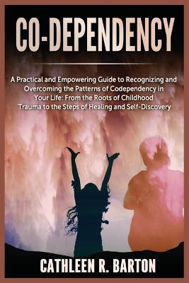 Co-dependency: A Practical and Empowering Guide to Recognizing and Overcoming the Patterns of Codependency in Your Life: From the Roots of Childhood Trauma to the Steps of Healing and Self-Discovery - Cathleen R Barton - cover