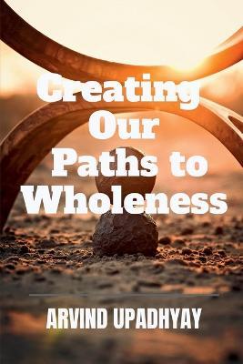 Creating Our Paths to Wholeness - Arvind Upadhyay - cover