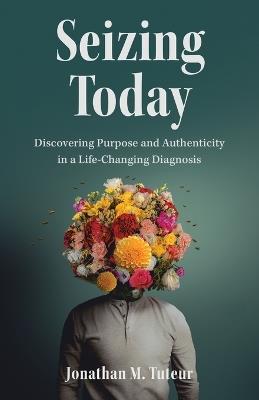 Seizing Today: Discovering Purpose and Authenticity in a Life-Changing Diagnosis - Jonathan M Tuteur - cover