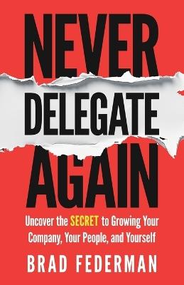 Never Delegate Again: Uncover the Secret to Growing Your Company, Your People, and Yourself - Brad Federman - cover