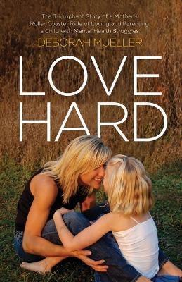 Love Hard: The Triumphant Story of a Mother's Roller Coaster Ride of Loving and Parenting a Child with Mental Health Struggles. - Deborah Mueller - cover