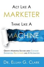 Act Like a Marketer. Think Like a Machine: Growth Marketing Success using Customer Experiences, Relationships and AI Automation