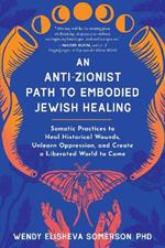 Anti-Zionist Path to Embodied Jewish Healing, An: Somatic Practices to Heal Historical Wounds, Unlearn Oppression, and Create a Liberated World to Come