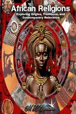 African Religions: Exploring Origins, Traditions, and Contemporary Relevance: Exploring Origins, Traditions, and Contemporary Relevance