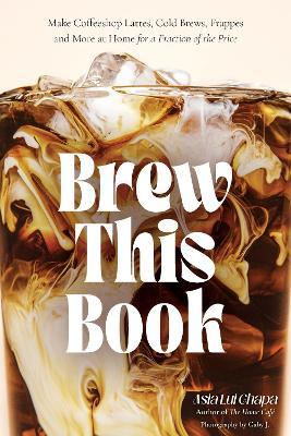 Brew This Book: Make Coffee Shop Lattes, Cold Brews, Frappes and More at Home for a Fraction of the Price - Asia Lui Chapa - cover