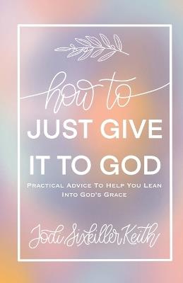 How to Just Give It to God: Practical Advice to Help You Lean Into God's Grace - Jodi Sixkiller Keith - cover