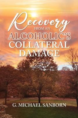 Recovery from an Alcoholic's Collateral Damage - G Michael Sanborn - cover