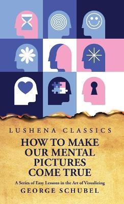 How to Make Our Mental Pictures Come True A Series of Easy Lessons in the Art of Visualizing - George Schubel - cover