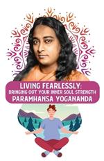 Living Fearlessly: Bringing Out Your Inner Soul Strength: Bringing Out Your Inner Soul Strength Paramhansa Yogananda