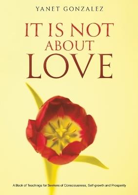 It Is Not About Love: A Book of Teachings for Seekers of Consciousness, Self-growth and Prosperity - Yanet Gonzalez - cover