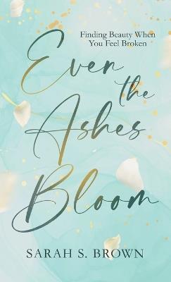 Even the Ashes Bloom: Finding Beauty When You Feel Broken - Sarah S Brown - cover