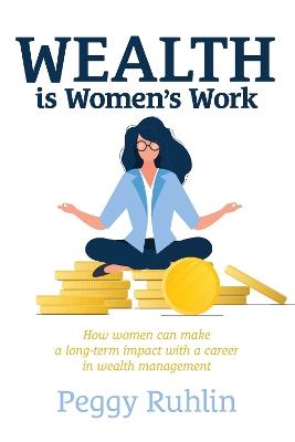 Wealth is Women’s Work: How Women Can Make a Long-Term Impact with a Career in Wealth Management - Peggy Ruhlin - cover
